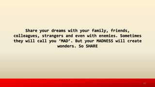 Share your dreams with your family, friends,
colleagues, strangers and even with enemies. Sometimes
they will call you ‘MAD’. But your MADNESS will create
wonders. So SHARE
10
 
