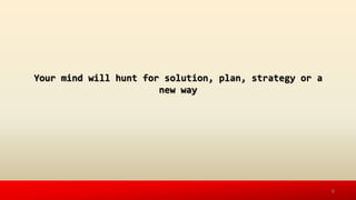 Your mind will hunt for solution, plan, strategy or a
new way
6
 