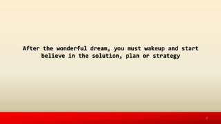 After the wonderful dream, you must wakeup and start
believe in the solution, plan or strategy
8
 