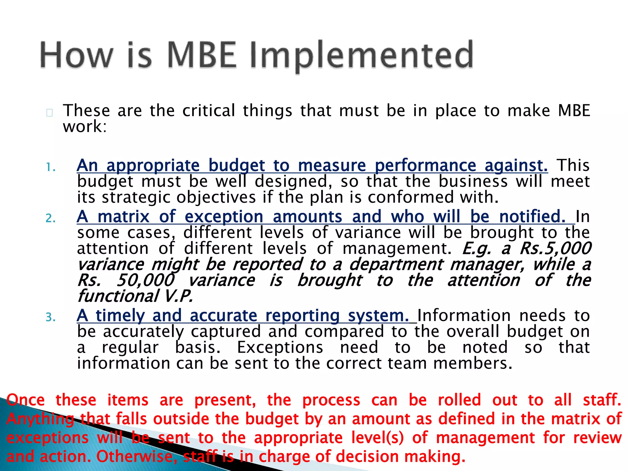 These are the critical things that must be in place to make MBE
work:
1. An appropriate budget to measure performance against. This
budget must be well designed, so that the business will meet
its strategic objectives if the plan is conformed with.
2. A matrix of exception amounts and who will be notified. In
some cases, different levels of variance will be brought to the
attention of different levels of management. E.g. a Rs.5,000
variance might be reported to a department manager, while a
Rs. 50,000 variance is brought to the attention of the
functional V.P.
3. A timely and accurate reporting system. Information needs to
be accurately captured and compared to the overall budget on
a regular basis. Exceptions need to be noted so that
information can be sent to the correct team members.
Once these items are present, the process can be rolled out to all staff.
Anything that falls outside the budget by an amount as defined in the matrix of
exceptions will be sent to the appropriate level(s) of management for review
and action. Otherwise, staff is in charge of decision making.
 