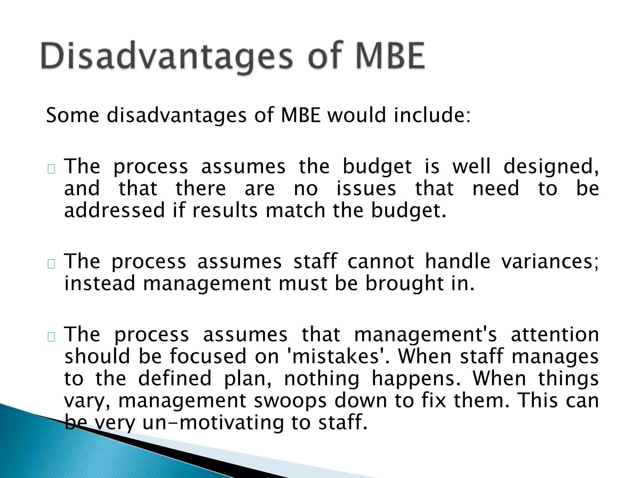 Some disadvantages of MBE would include:
The process assumes the budget is well designed,
and that there are no issues that need to be
addressed if results match the budget.
The process assumes staff cannot handle variances;
instead management must be brought in.
The process assumes that management's attention
should be focused on 'mistakes'. When staff manages
to the defined plan, nothing happens. When things
vary, management swoops down to fix them. This can
be very un-motivating to staff.
 