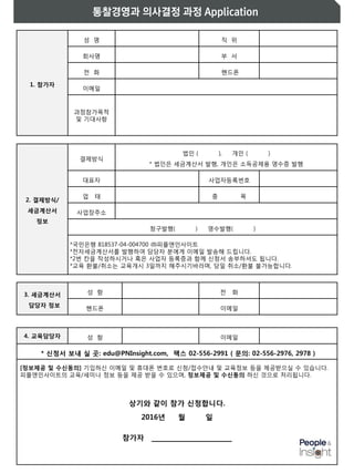 1. 참가자
성 명 직 위
회사명 부 서
전 화 핸드폰
이메일
과정참가목적
및 기대사항
2. 결제방식/
세금계산서
정보
결제방식
법인 ( ), 개인 ( )
* 법인은 세금계산서 발행, 개인은 소득공제용 영수증 발행
대표자 사업자등록번호
업 태 종 목
사업장주소
청구발행( ) 영수발행( )
*국민은행 818537-04-004700 ㈜피플앤인사이트
*전자세금계산서를 발행하여 담당자 분에게 이메일 발송해 드립니다.
*2번 칸을 작성하시거나 혹은 사업자 등록증과 함께 신청서 송부하셔도 됩니다.
*교육 환불/취소는 교육개시 3일까지 해주시기바라며, 당일 취소/환불 불가능합니다.
3. 세금계산서
담당자 정보
성 함 전 화
핸드폰 이메일
4. 교육담당자 성 함 이메일
* 신청서 보내 실 곳: edu@PNInsight.com, 팩스 02-556-2991 ( 문의: 02-556-2976, 2978 )
상기와 같이 참가 신청합니다.
2016년 월 일
참가자 ________________
 