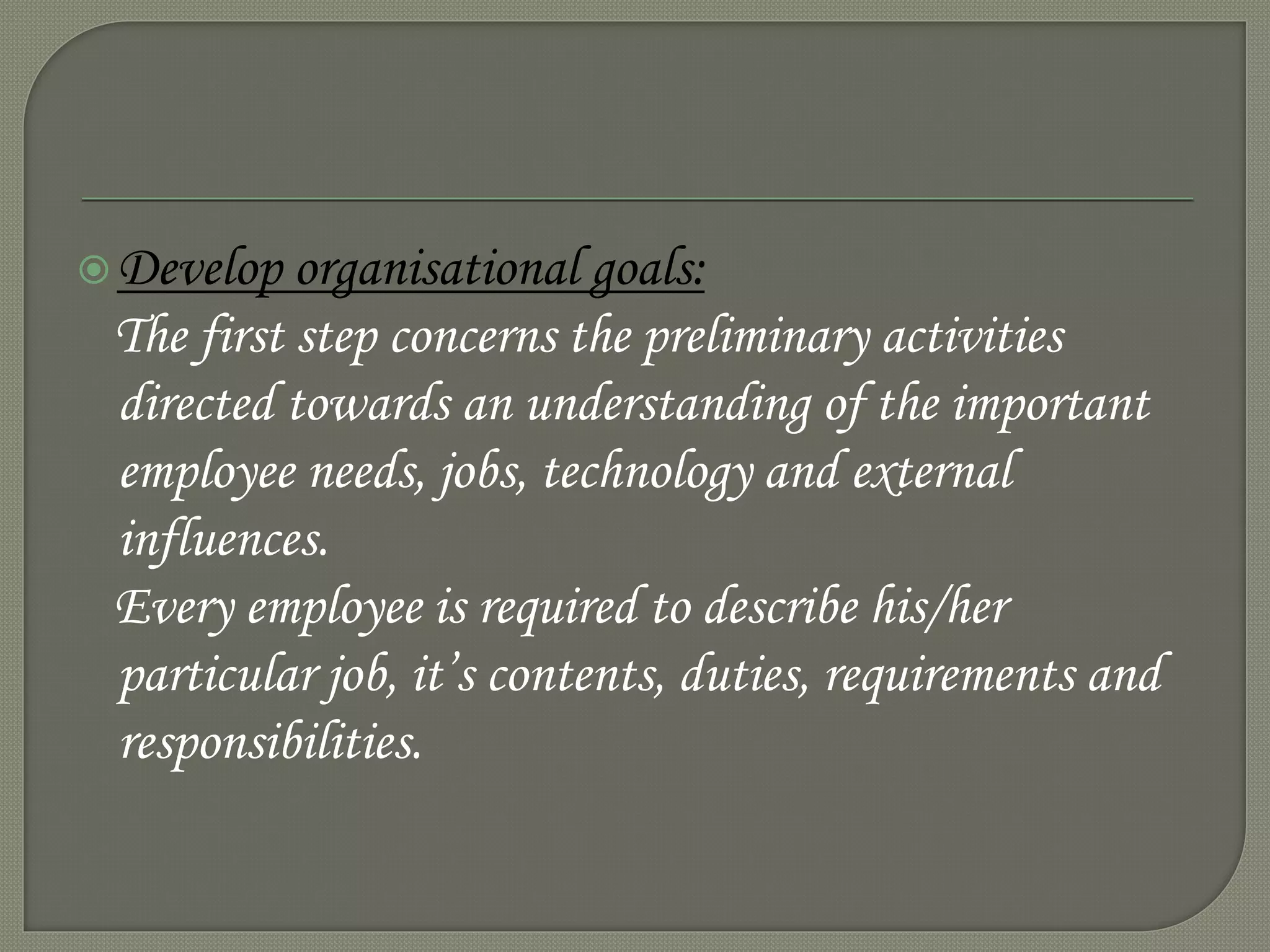 Develop organisational goals:
The first step concerns the preliminary activities
directed towards an understanding of the important
employee needs, jobs, technology and external
influences.
Every employee is required to describe his/her
particular job, it’s contents, duties, requirements and
responsibilities.
 