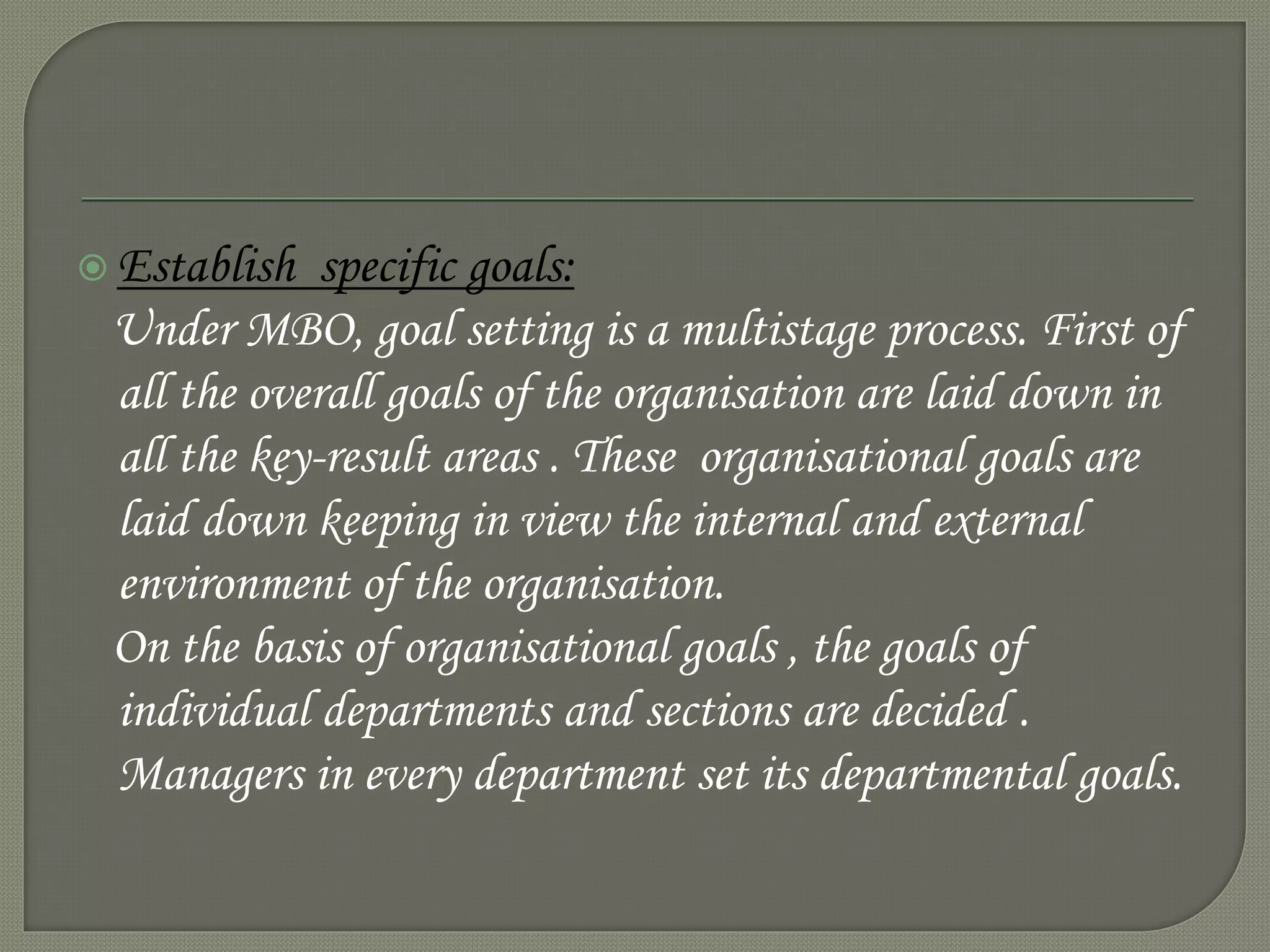  Establish specific goals:
Under MBO, goal setting is a multistage process. First of
all the overall goals of the organisation are laid down in
all the key-result areas . These organisational goals are
laid down keeping in view the internal and external
environment of the organisation.
On the basis of organisational goals , the goals of
individual departments and sections are decided .
Managers in every department set its departmental goals.
 