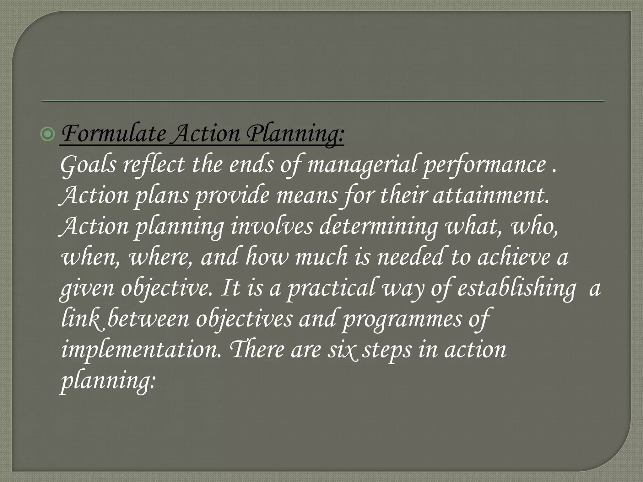 Formulate Action Planning:
Goals reflect the ends of managerial performance .
Action plans provide means for their attainment.
Action planning involves determining what, who,
when, where, and how much is needed to achieve a
given objective. It is a practical way of establishing a
link between objectives and programmes of
implementation. There are six steps in action
planning:
 