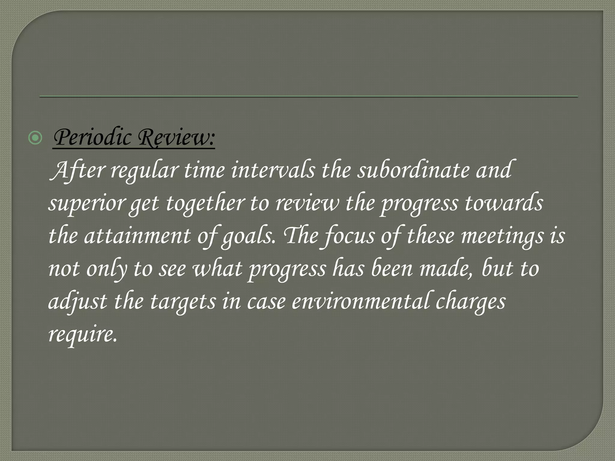  Periodic Review:
After regular time intervals the subordinate and
superior get together to review the progress towards
the attainment of goals. The focus of these meetings is
not only to see what progress has been made, but to
adjust the targets in case environmental charges
require.
 