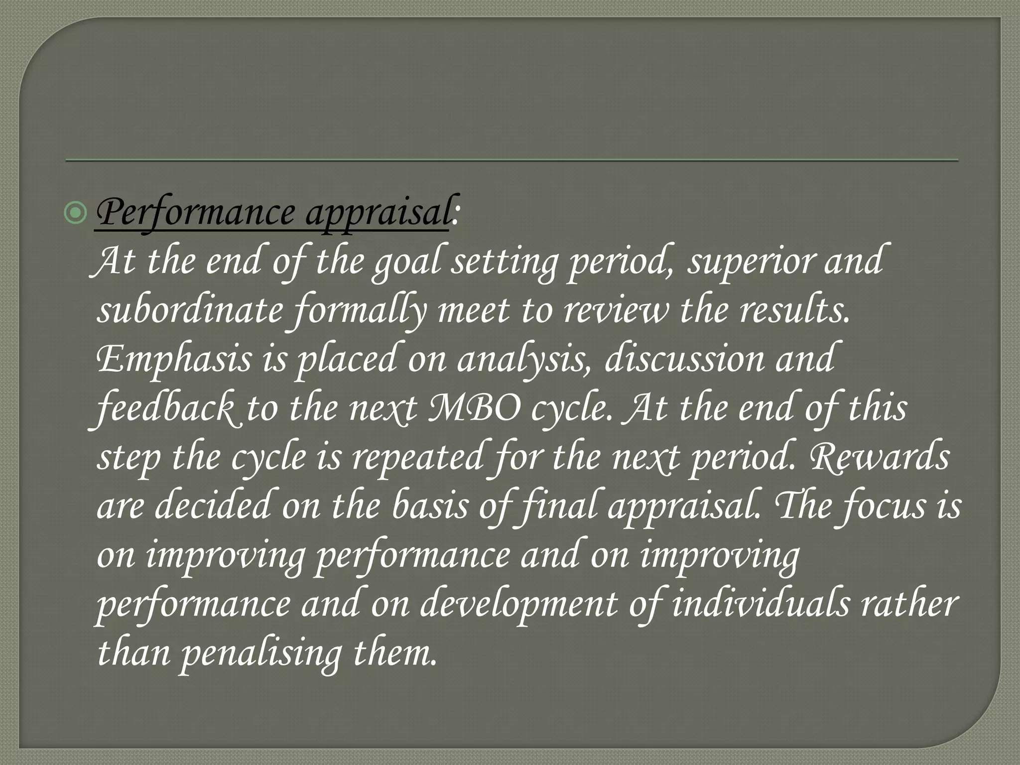 Performance appraisal:
At the end of the goal setting period, superior and
subordinate formally meet to review the results.
Emphasis is placed on analysis, discussion and
feedback to the next MBO cycle. At the end of this
step the cycle is repeated for the next period. Rewards
are decided on the basis of final appraisal. The focus is
on improving performance and on improving
performance and on development of individuals rather
than penalising them.
 