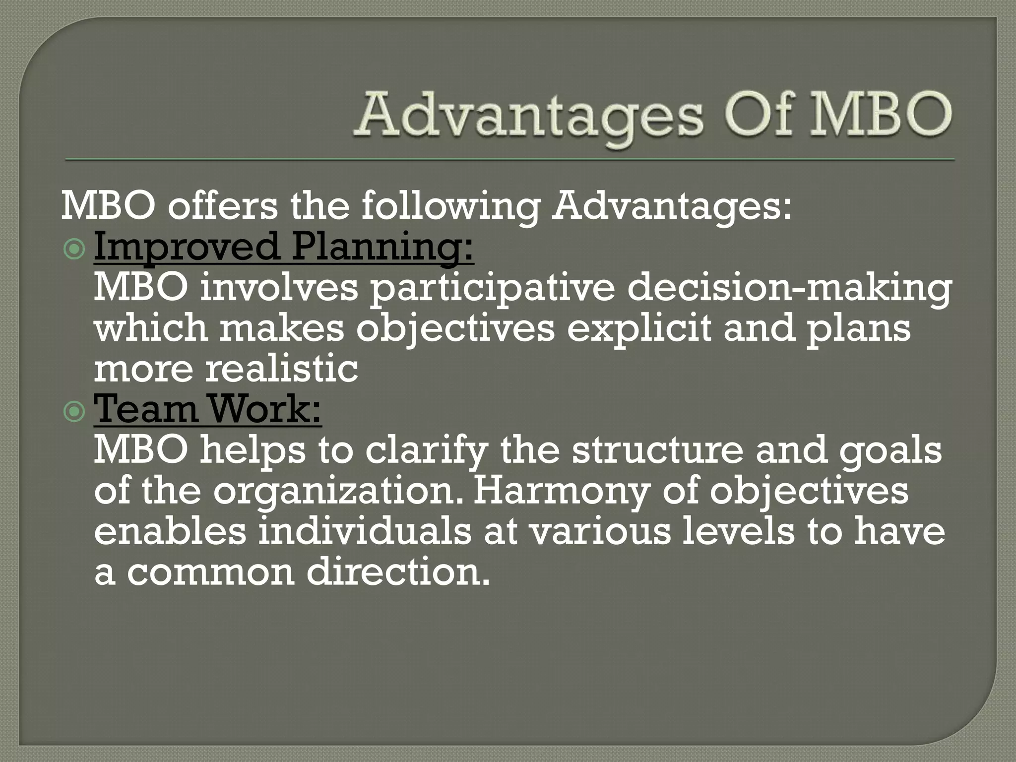 MBO offers the following Advantages:
 Improved Planning:
MBO involves participative decision-making
which makes objectives explicit and plans
more realistic
 Team Work:
MBO helps to clarify the structure and goals
of the organization. Harmony of objectives
enables individuals at various levels to have
a common direction.
 