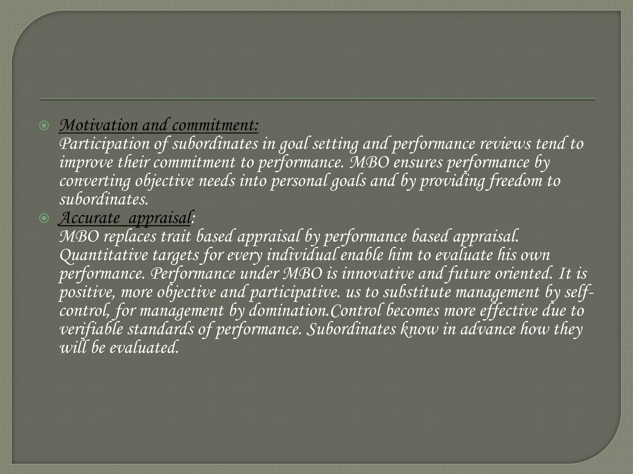  Motivation and commitment:
Participation of subordinates in goal setting and performance reviews tend to
improve their commitment to performance. MBO ensures performance by
converting objective needs into personal goals and by providing freedom to
subordinates.
 Accurate appraisal:
MBO replaces trait based appraisal by performance based appraisal.
Quantitative targets for every individual enable him to evaluate his own
performance. Performance under MBO is innovative and future oriented. It is
positive, more objective and participative. us to substitute management by self-
control, for management by domination.Control becomes more effective due to
verifiable standards of performance. Subordinates know in advance how they
will be evaluated.
 