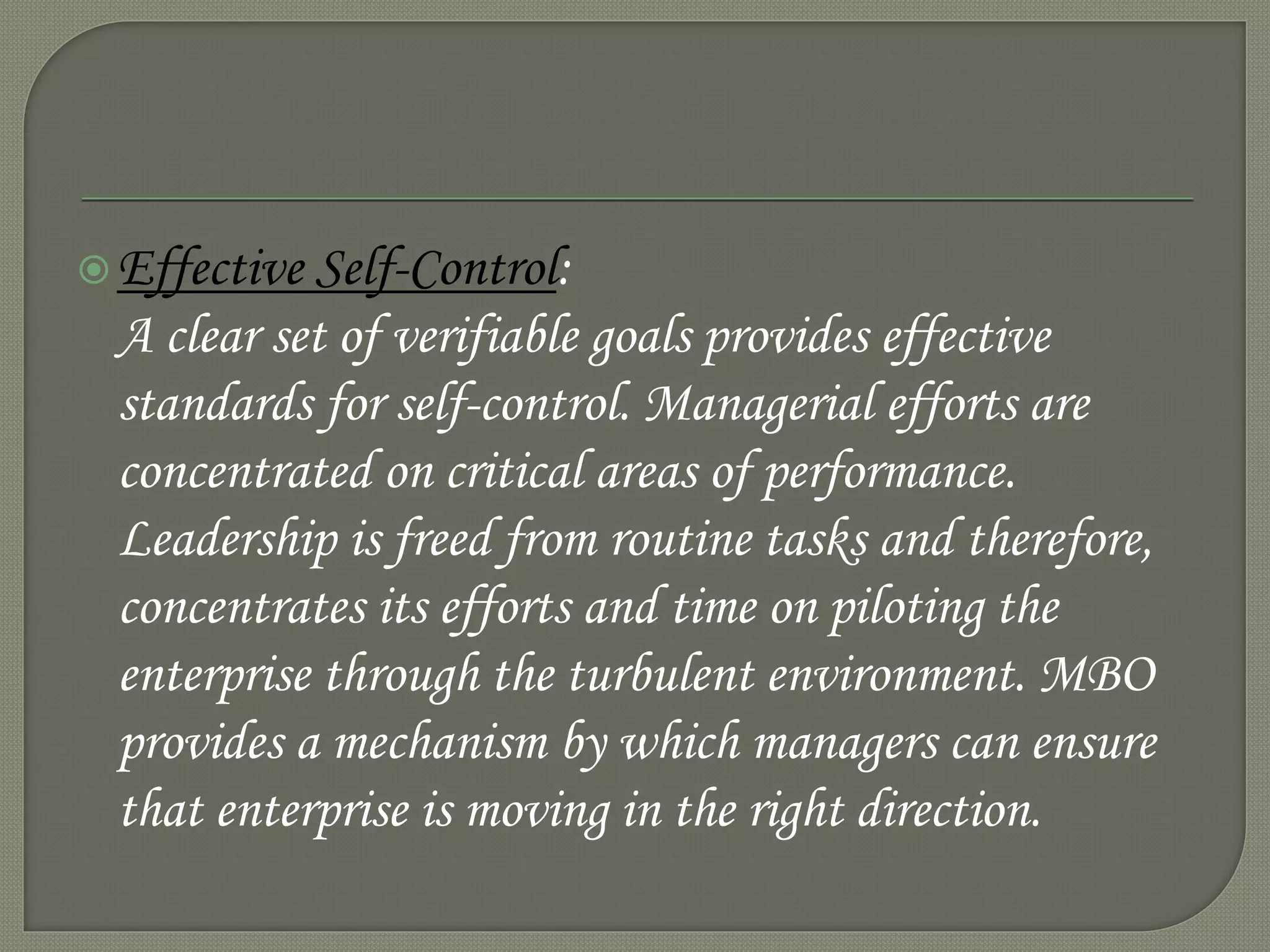 Effective Self-Control:
A clear set of verifiable goals provides effective
standards for self-control. Managerial efforts are
concentrated on critical areas of performance.
Leadership is freed from routine tasks and therefore,
concentrates its efforts and time on piloting the
enterprise through the turbulent environment. MBO
provides a mechanism by which managers can ensure
that enterprise is moving in the right direction.
 
