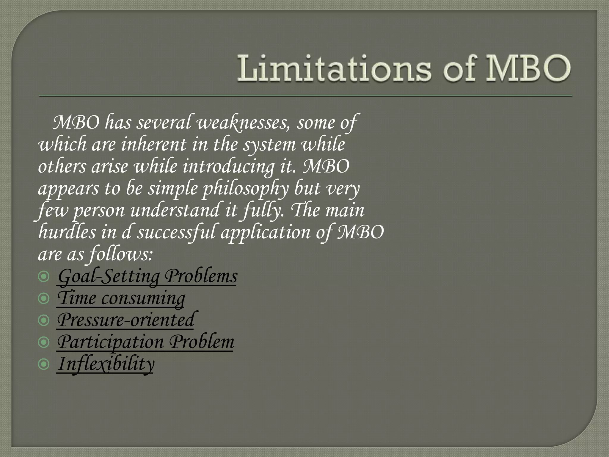 MBO has several weaknesses, some of
which are inherent in the system while
others arise while introducing it. MBO
appears to be simple philosophy but very
few person understand it fully. The main
hurdles in d successful application of MBO
are as follows:
 Goal-Setting Problems
 Time consuming
 Pressure-oriented
 Participation Problem
 Inflexibility
 