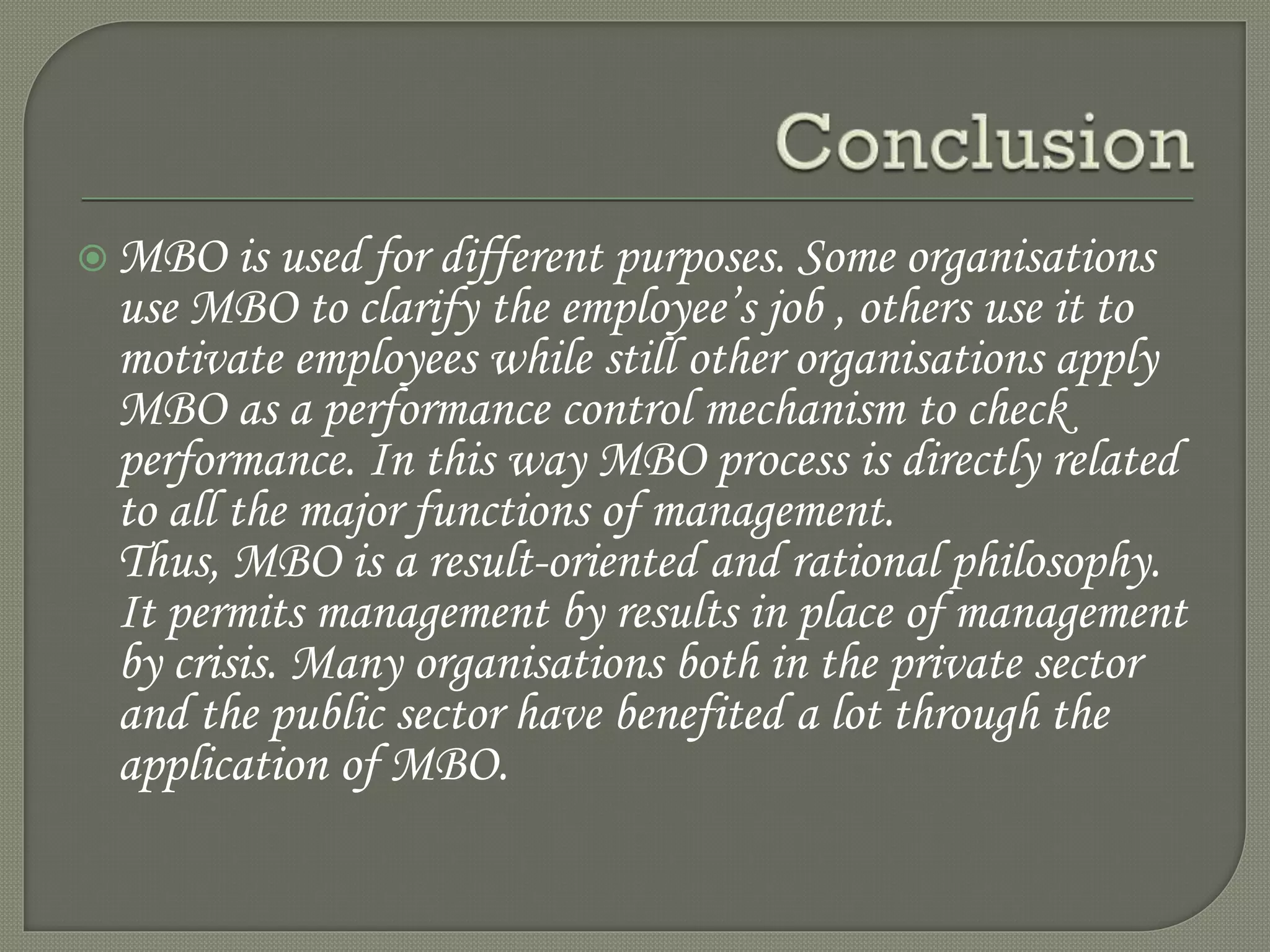  MBO is used for different purposes. Some organisations
use MBO to clarify the employee’s job , others use it to
motivate employees while still other organisations apply
MBO as a performance control mechanism to check
performance. In this way MBO process is directly related
to all the major functions of management.
Thus, MBO is a result-oriented and rational philosophy.
It permits management by results in place of management
by crisis. Many organisations both in the private sector
and the public sector have benefited a lot through the
application of MBO.
 