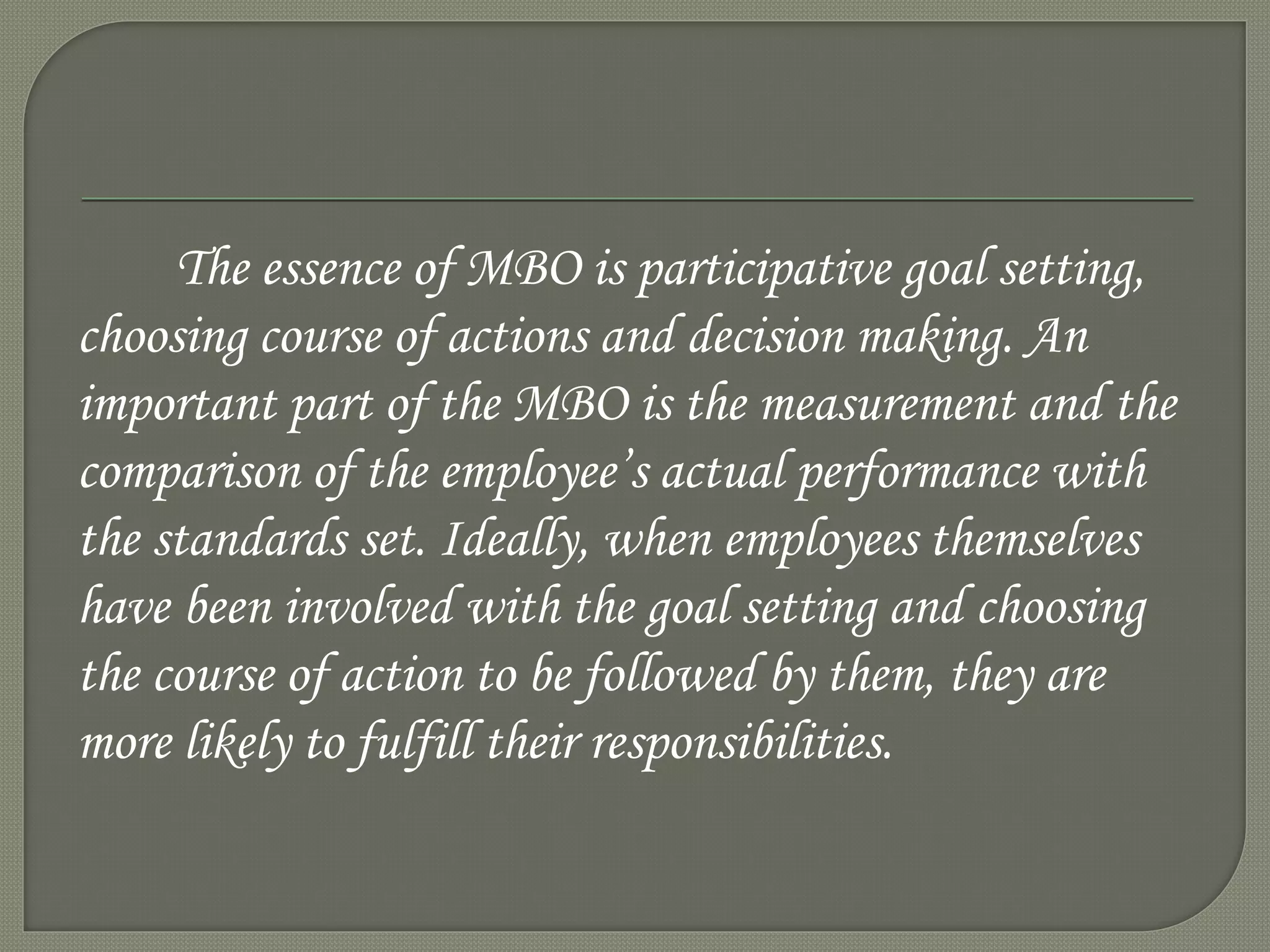 The essence of MBO is participative goal setting,
choosing course of actions and decision making. An
important part of the MBO is the measurement and the
comparison of the employee’s actual performance with
the standards set. Ideally, when employees themselves
have been involved with the goal setting and choosing
the course of action to be followed by them, they are
more likely to fulfill their responsibilities.
 