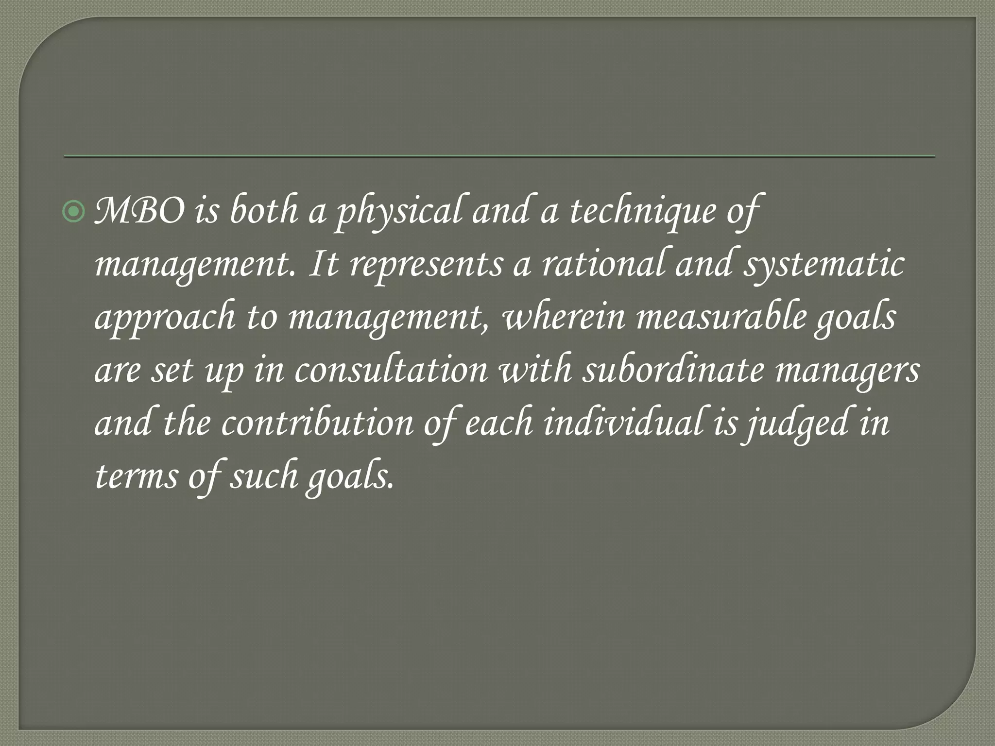 MBO is both a physical and a technique of
management. It represents a rational and systematic
approach to management, wherein measurable goals
are set up in consultation with subordinate managers
and the contribution of each individual is judged in
terms of such goals.
 