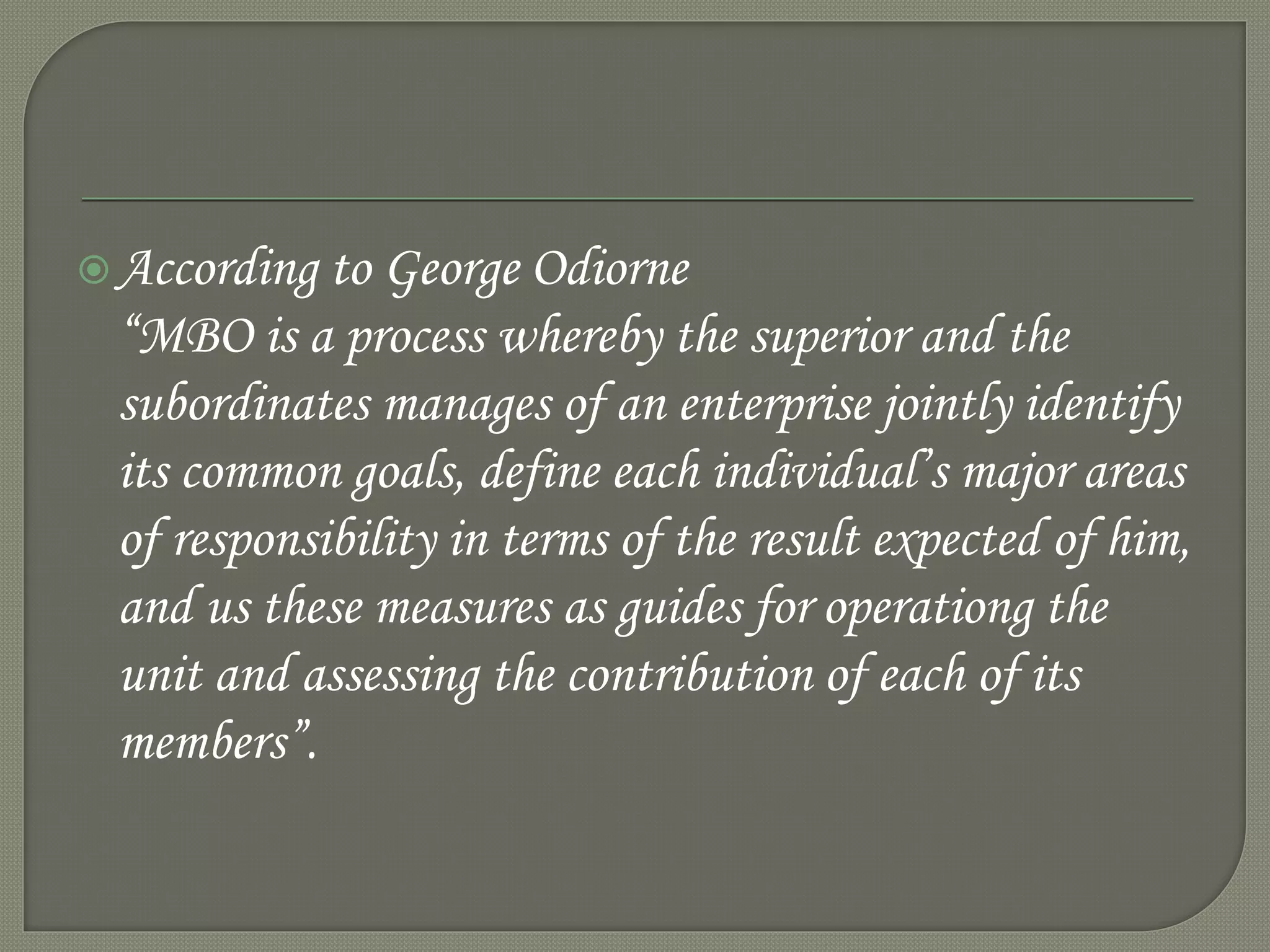 According to George Odiorne
“MBO is a process whereby the superior and the
subordinates manages of an enterprise jointly identify
its common goals, define each individual’s major areas
of responsibility in terms of the result expected of him,
and us these measures as guides for operationg the
unit and assessing the contribution of each of its
members”.
 
