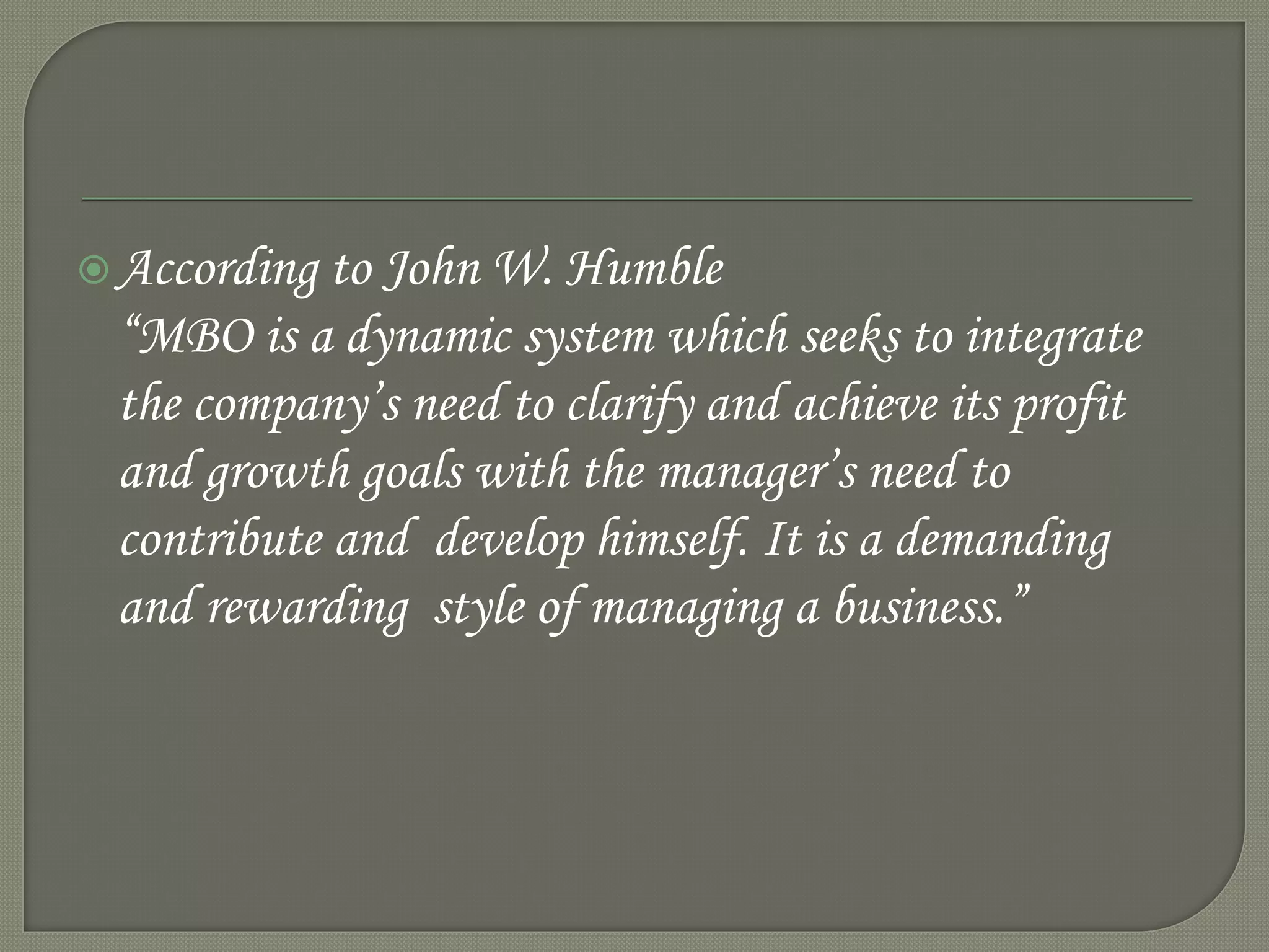 According to John W. Humble
“MBO is a dynamic system which seeks to integrate
the company’s need to clarify and achieve its profit
and growth goals with the manager’s need to
contribute and develop himself. It is a demanding
and rewarding style of managing a business.”
 