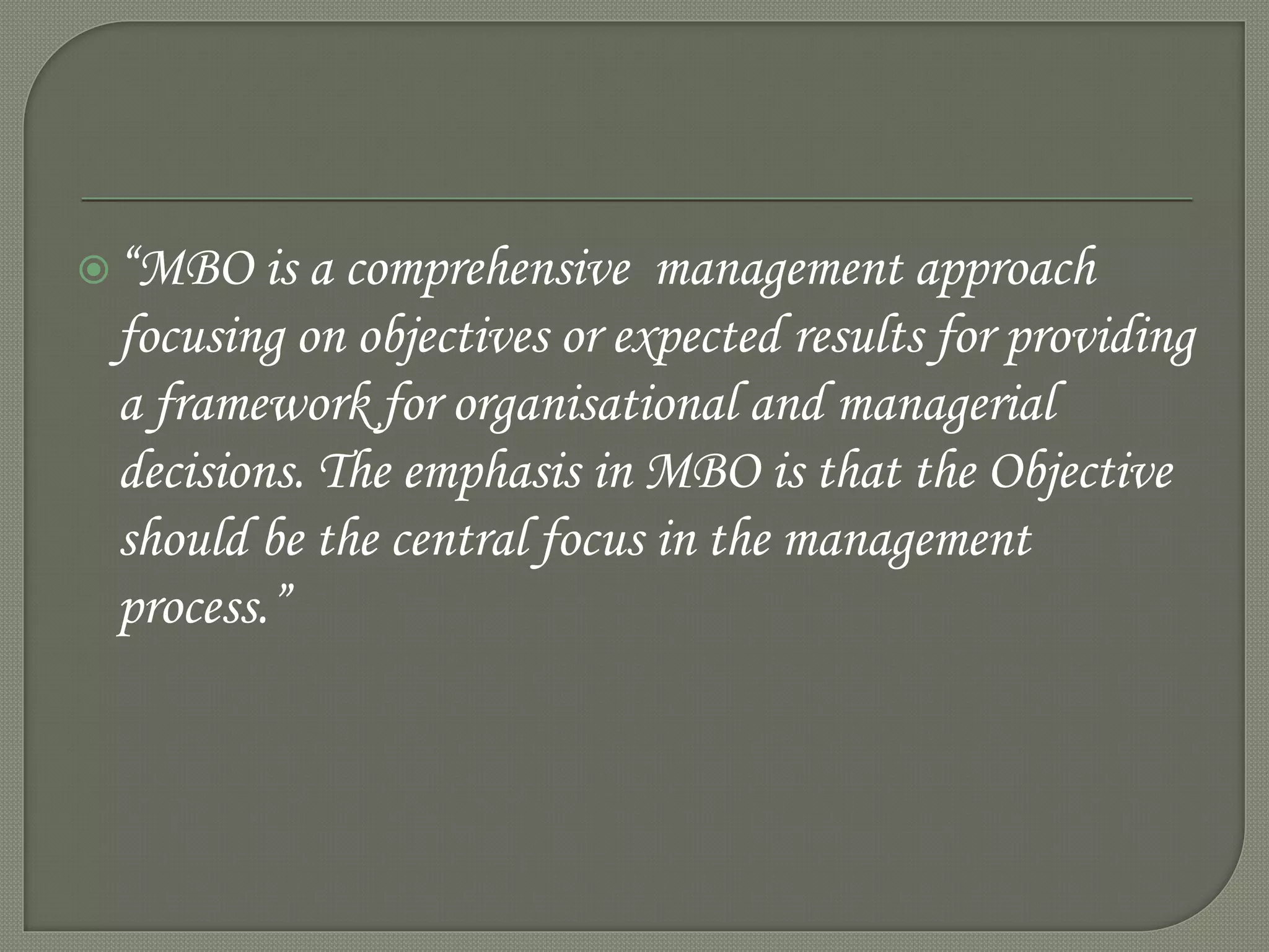 “MBO is a comprehensive management approach
focusing on objectives or expected results for providing
a framework for organisational and managerial
decisions. The emphasis in MBO is that the Objective
should be the central focus in the management
process.”
 