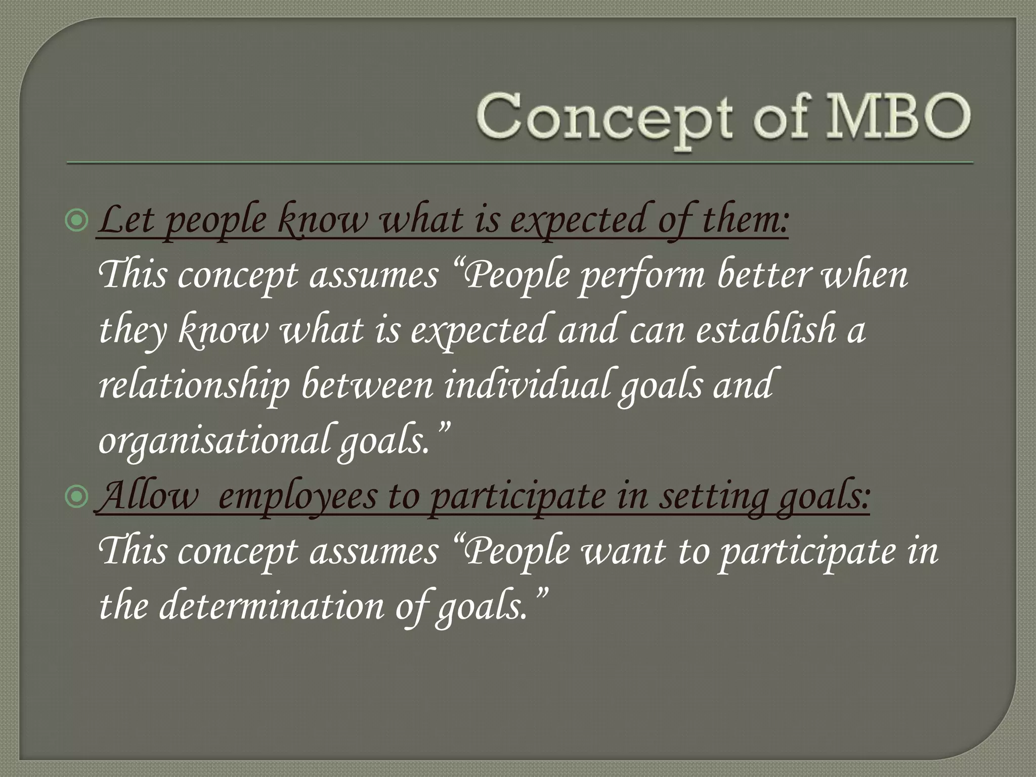 Let people know what is expected of them:
This concept assumes “People perform better when
they know what is expected and can establish a
relationship between individual goals and
organisational goals.”
Allow employees to participate in setting goals:
This concept assumes “People want to participate in
the determination of goals.”
 