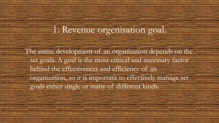 1. Revenue orgenisation goal.
The entire development of an organization depends on the
set goals. A goal is the most critical and necessary factor
behind the effectiveness and efficiency of an
organization, so it is important to effectively manage set
goals either single or many of different kinds.
 