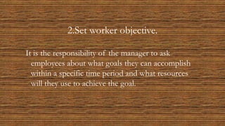 2.Set worker objective.
It is the responsibility of the manager to ask
employees about what goals they can accomplish
within a specific time period and what resources
will they use to achieve the goal.
 