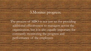 3.Moniter progress.
The process of MBO is not just set for providing
additional effectiveness to managers across the
organization, but it is also equally important for
constantly monitoring the progress and
performance of the employees
 