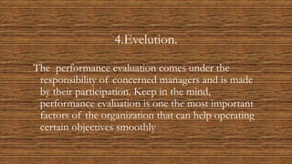 4.Evelution.
The performance evaluation comes under the
responsibility of concerned managers and is made
by their participation. Keep in the mind,
performance evaluation is one the most important
factors of the organization that can help operating
certain objectives smoothly.
 