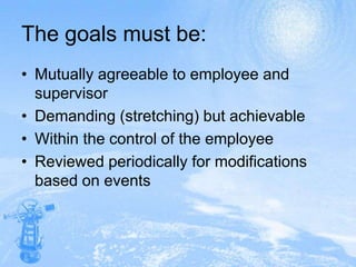 The goals must be:Mutually agreeable to employee and supervisorDemanding (stretching) but achievableWithin the control of the employeeReviewed periodically for modifications based on events