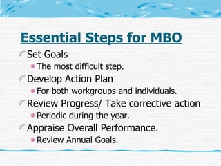 Essential Steps for MBO Set Goals The most difficult step. Develop Action Plan For both workgroups and individuals. Review Progress/ Take corrective action Periodic during the year. Appraise Overall Performance. Review Annual Goals. 