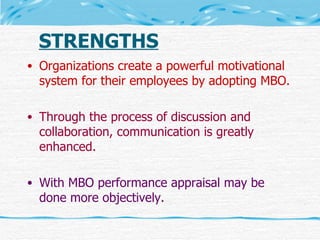 STRENGTHS Organizations create a powerful motivational system for their employees by adopting MBO. Through the process of discussion and collaboration, communication is greatly enhanced. With MBO performance appraisal may be done more objectively. 
