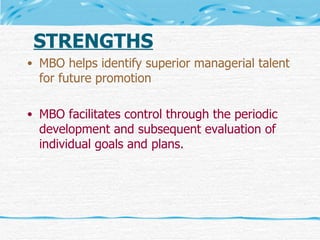 STRENGTHS MBO helps identify superior managerial talent for future promotion MBO facilitates control through the periodic development and subsequent evaluation of individual goals and plans. 
