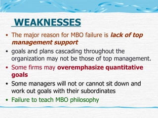 WEAKNESSES The major reason for MBO failure is  lack of top management support   goals and plans cascading throughout the organization may not be those of top management. Some firms may  overemphasize quantitative goals Some managers will not or cannot sit down and work out goals with their subordinates Failure to teach MBO philosophy 