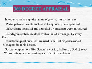 In order to make appraisal more  objective , transparent and  Participative concepts such as self-appraisal , peer appraisal,  Subordinate appraisal and appraisal by customer were introduced. 360 degree system involves evaluation of a manager by every  One . Structured questionnaires  are used to collect responses about  Managers from his bosses. Several corporations like General electric , Reliance , Godrej soap Wipro, Infosys etc are making use of all this technique 360 DEGREE APPRAISAL 