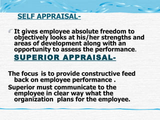 SELF APPRAISAL- It gives employee absolute freedom to objectively looks at his/her strengths and areas of development along with an opportunity to assess the performance . SUPERIOR APPRAISAL- The focus   is to provide constructive feed back on employee performance . Superior must communicate to the employee in clear way what the organization  plans for the employee. 