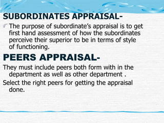 SUBORDINATES APPRAISAL- The purpose of subordinate’s appraisal is to get first hand assessment of how the subordinates perceive their superior to be in terms of style of functioning. PEERS APPRAISAL- They must include peers both form with in the department as well as other department . Select the right peers for getting the appraisal done. 