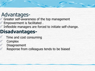 Advantages- Greater self-awareness of the top management  Empowerment is facilitated . Inflexible managers are forced to initiate self-change. Disadvantages- Time and cost consuming   Complex  Disagreement Response from colleagues tends to be biased 