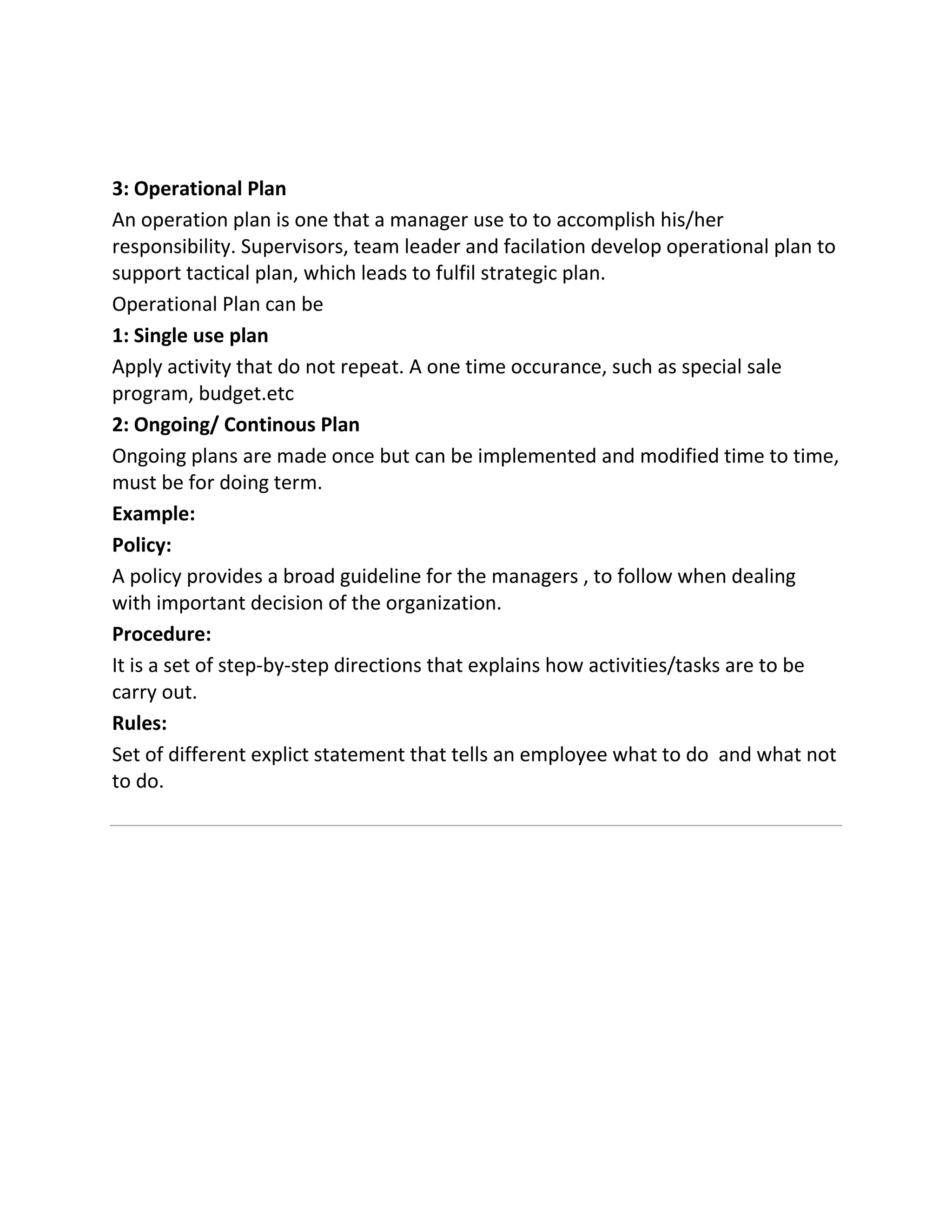 3: Operational Plan
An operation plan is one that a manager use to to accomplish his/her
responsibility. Supervisors, team leader and facilation develop operational plan to
support tactical plan, which leads to fulfil strategic plan.
Operational Plan can be
1: Single use plan
Apply activity that do not repeat. A one time occurance, such as special sale
program, budget.etc
2: Ongoing/ Continous Plan
Ongoing plans are made once but can be implemented and modified time to time,
must be for doing term.
Example:
Policy:
A policy provides a broad guideline for the managers , to follow when dealing
with important decision of the organization.
Procedure:
It is a set of step-by-step directions that explains how activities/tasks are to be
carry out.
Rules:
Set of different explict statement that tells an employee what to do and what not
to do.
 