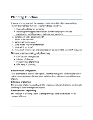Planning Function
A formal process in which the managers determine their objectives and also
identify the methods that how to acheive those objectives.
 Preperation today for tomorrow
 Not only planning provide unity and direction of purpose for the
organization but also answers six important questions.
1. What needs to be accomplished?
2. When is the deadline?
3. Where will this be done?
4. Who will be responsible for that?
5. How will it get done?
6. How much time,energy and resources will be required to accomlish this goal?
Nature and meaning of planning
 Contribution to objectives
 Primacy of planning
 Pervasiveness of planning
 Effeciency of planning
1: Contribution to objectives
Plans are means to achieve some goals. All other managerial functions are tuend
to the implementation of these plans and thus directed toward the achievement
of goals.
2: Primacy of planning
This principal of planning deals with the importance of planning for its central role
of linking all other managerial functions.
3: Pervasiveness of planning
This function of planning shows us that planning is the basic function for all
managerial levels.
 