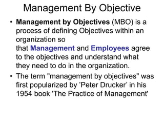 Management By Objective
• Management by Objectives (MBO) is a
process of defining Objectives within an
organization so
that Management and Employees agree
to the objectives and understand what
they need to do in the organization.
• The term "management by objectives" was
first popularized by ’Peter Drucker’ in his
1954 book 'The Practice of Management'
 