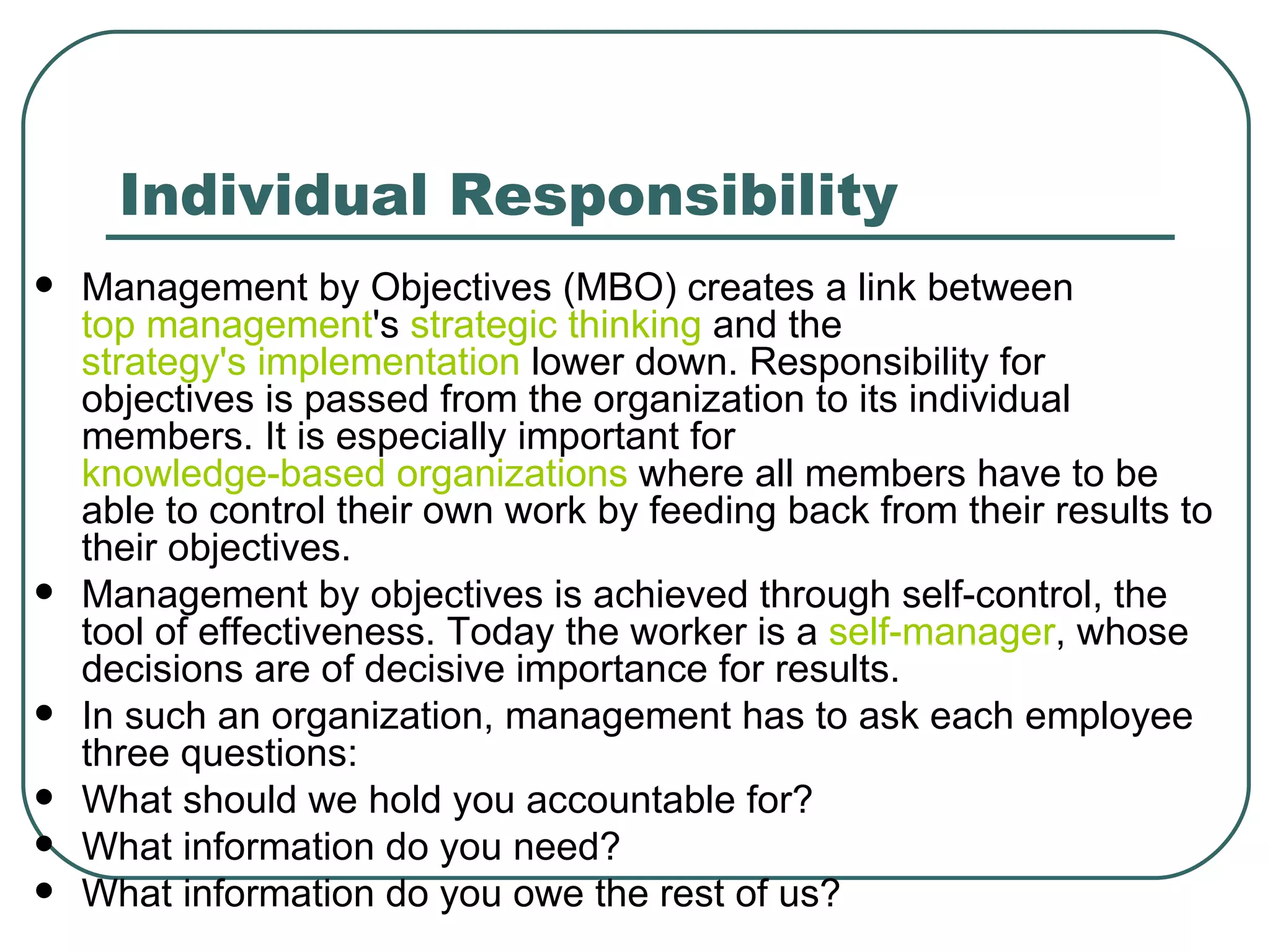 Individual Responsibility Management by Objectives (MBO) creates a link between  top management 's  strategic thinking  and the  strategy's implementation  lower down. Responsibility for objectives is passed from the organization to its individual members. It is especially important for  knowledge-based organizations  where all members have to be able to control their own work by feeding back from their results to their objectives.  Management by objectives is achieved through self-control, the tool of effectiveness. Today the worker is a  self-manager , whose decisions are of decisive importance for results.  In such an organization, management has to ask each employee three questions: What should we hold you accountable for? What information do you need? What information do you owe the rest of us? 