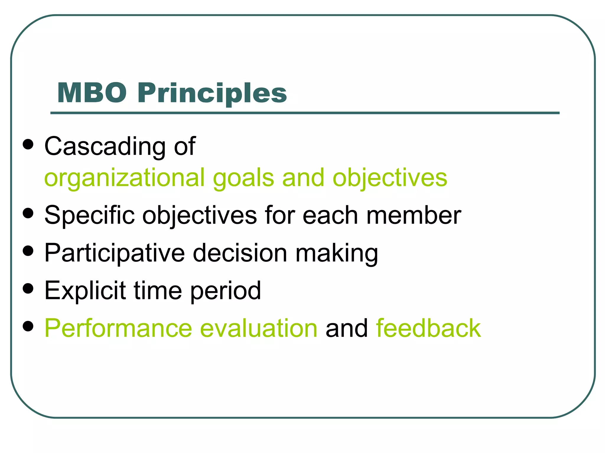 MBO Principles Cascading of  organizational goals and objectives   Specific objectives for each member  Participative decision making  Explicit time period  Performance evaluation  and  feedback   