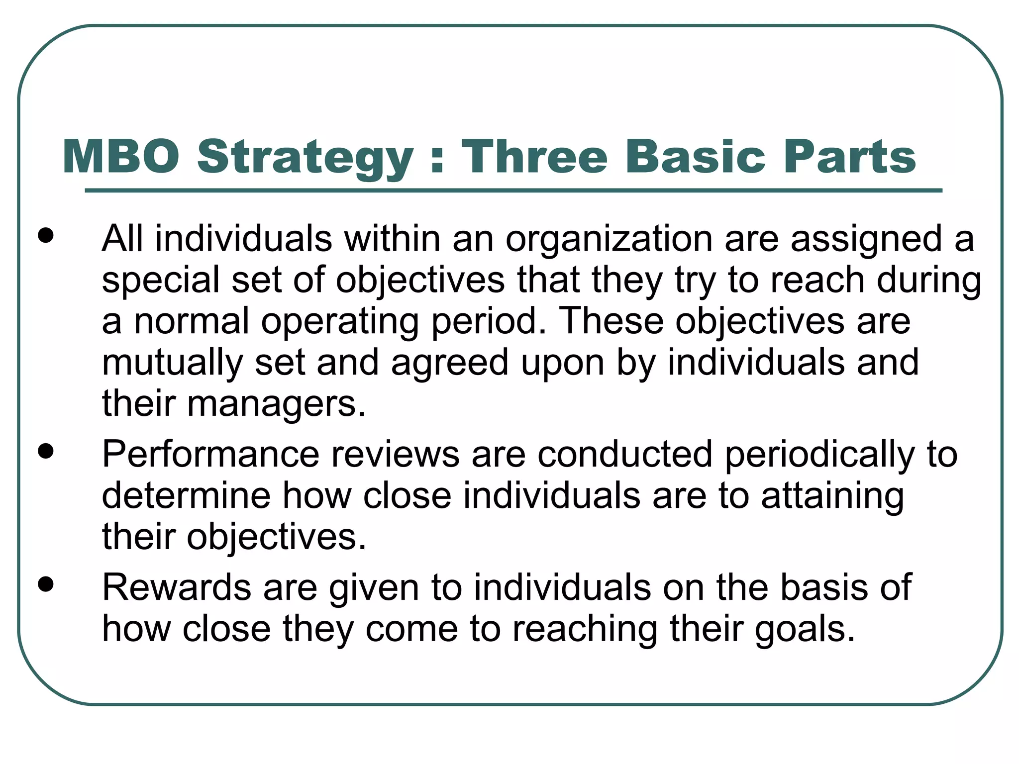 MBO Strategy : Three Basic Parts All individuals within an organization are assigned a special set of objectives that they try to reach during a normal operating period. These objectives are mutually set and agreed upon by individuals and their managers.  Performance reviews are conducted periodically to determine how close individuals are to attaining their objectives.  Rewards are given to individuals on the basis of how close they come to reaching their goals.  