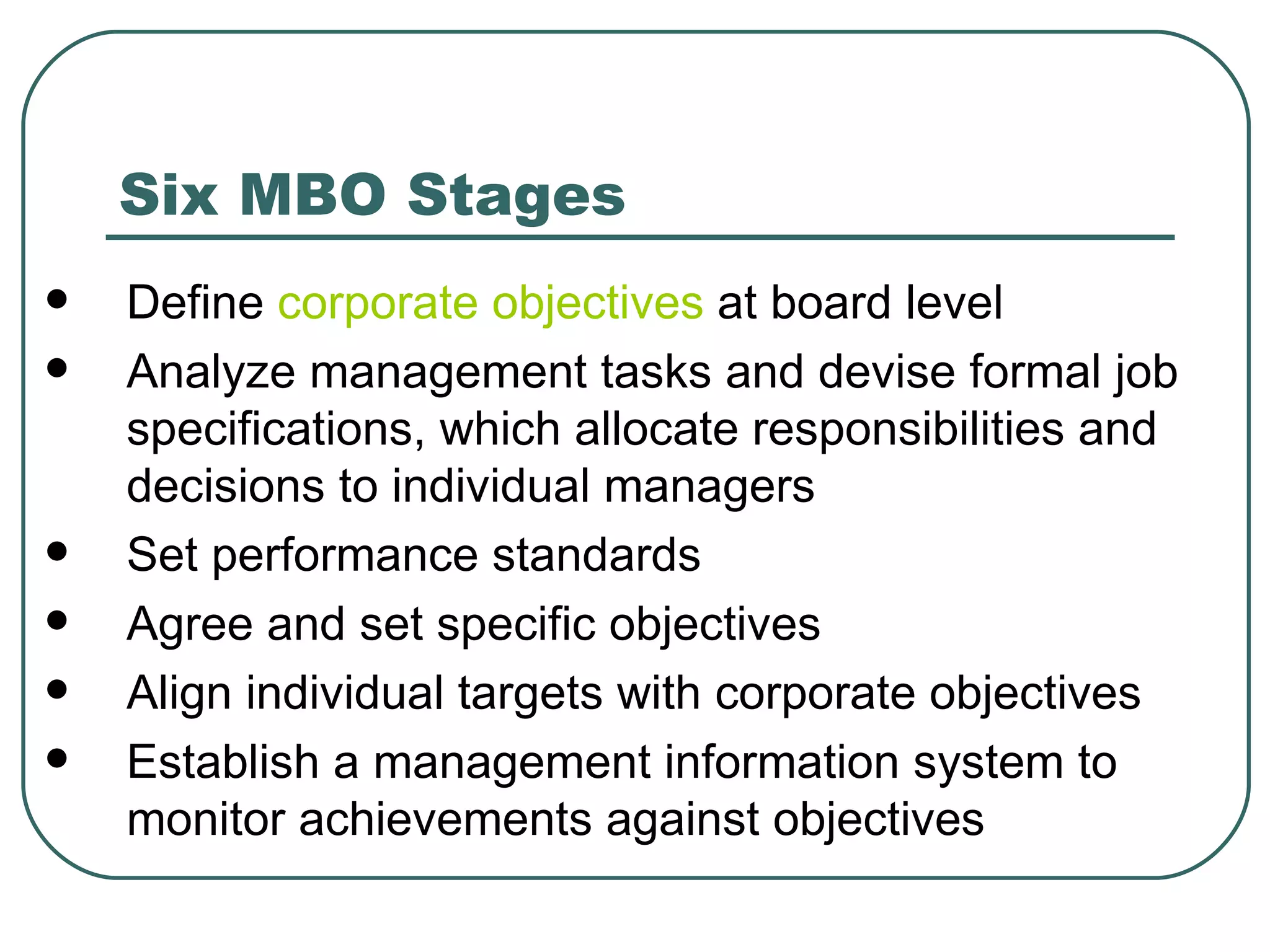 Six MBO Stages Define  corporate objectives  at board level  Analyze management tasks and devise formal job specifications, which allocate responsibilities and decisions to individual managers  Set performance standards  Agree and set specific objectives  Align individual targets with corporate objectives  Establish a management information system to monitor achievements against objectives  