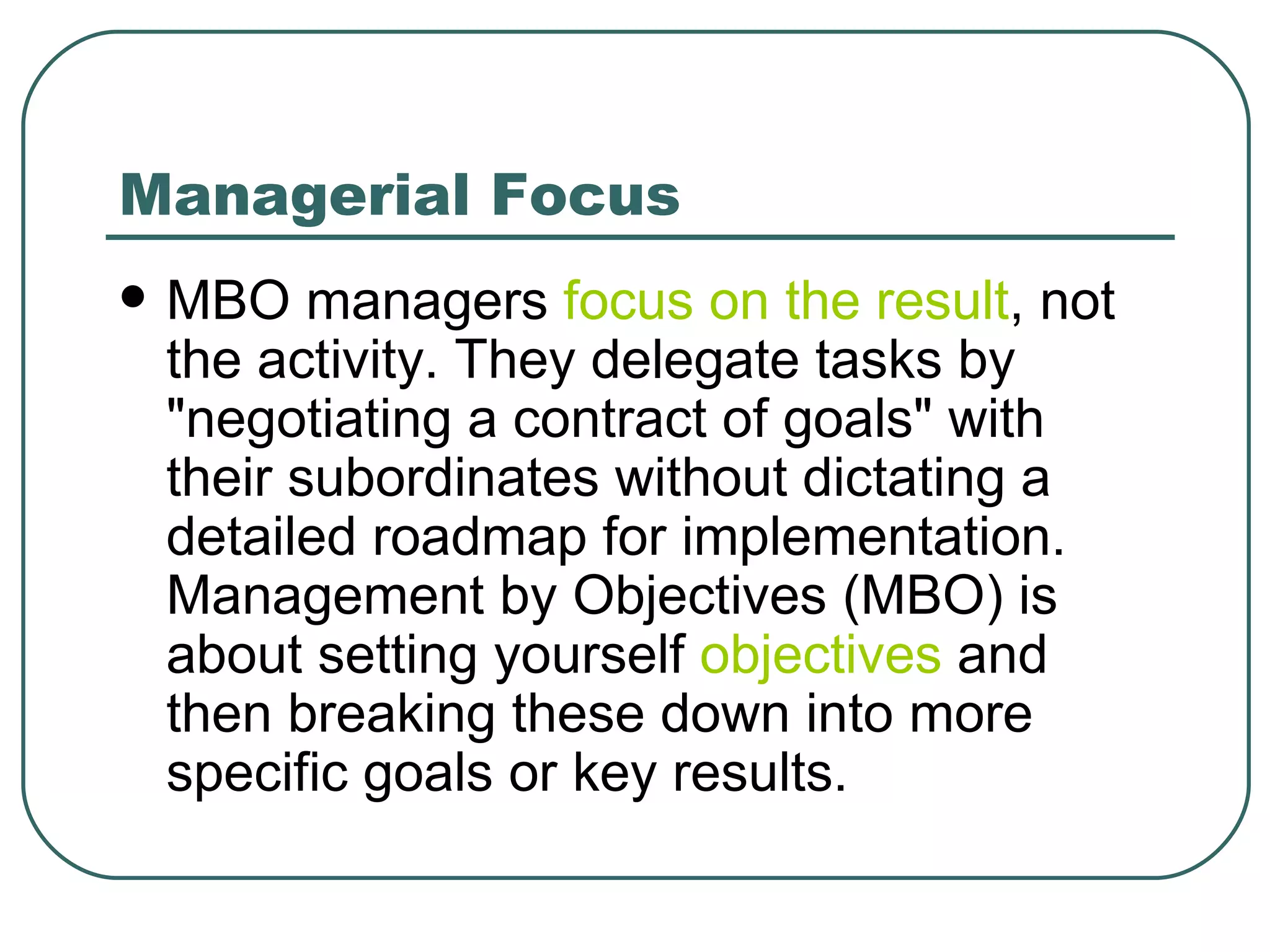 Managerial Focus MBO managers  focus on the result , not the activity. They delegate tasks by "negotiating a contract of goals" with their subordinates without dictating a detailed roadmap for implementation. Management by Objectives (MBO) is about setting yourself  objectives  and then breaking these down into more specific goals or key results.  