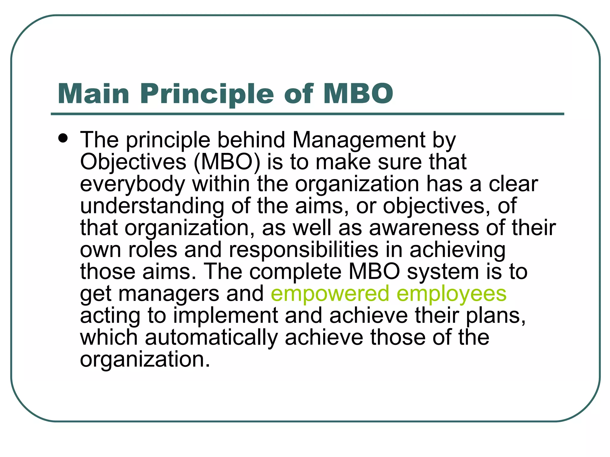 Main Principle of MBO The principle behind Management by Objectives (MBO) is to make sure that everybody within the organization has a clear understanding of the aims, or objectives, of that organization, as well as awareness of their own roles and responsibilities in achieving those aims. The complete MBO system is to get managers and  empowered employees  acting to implement and achieve their plans, which automatically achieve those of the organization.  