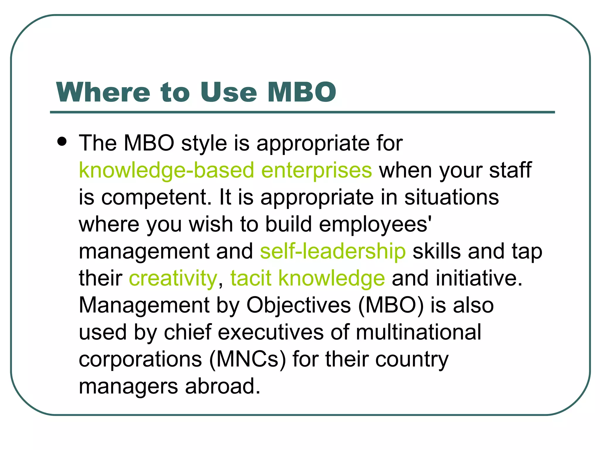 Where to Use MBO The MBO style is appropriate for  knowledge-based enterprises  when your staff is competent. It is appropriate in situations where you wish to build employees' management and  self-leadership  skills and tap their  creativity ,  tacit knowledge  and initiative. Management by Objectives (MBO) is also used by chief executives of multinational corporations (MNCs) for their country managers abroad. 