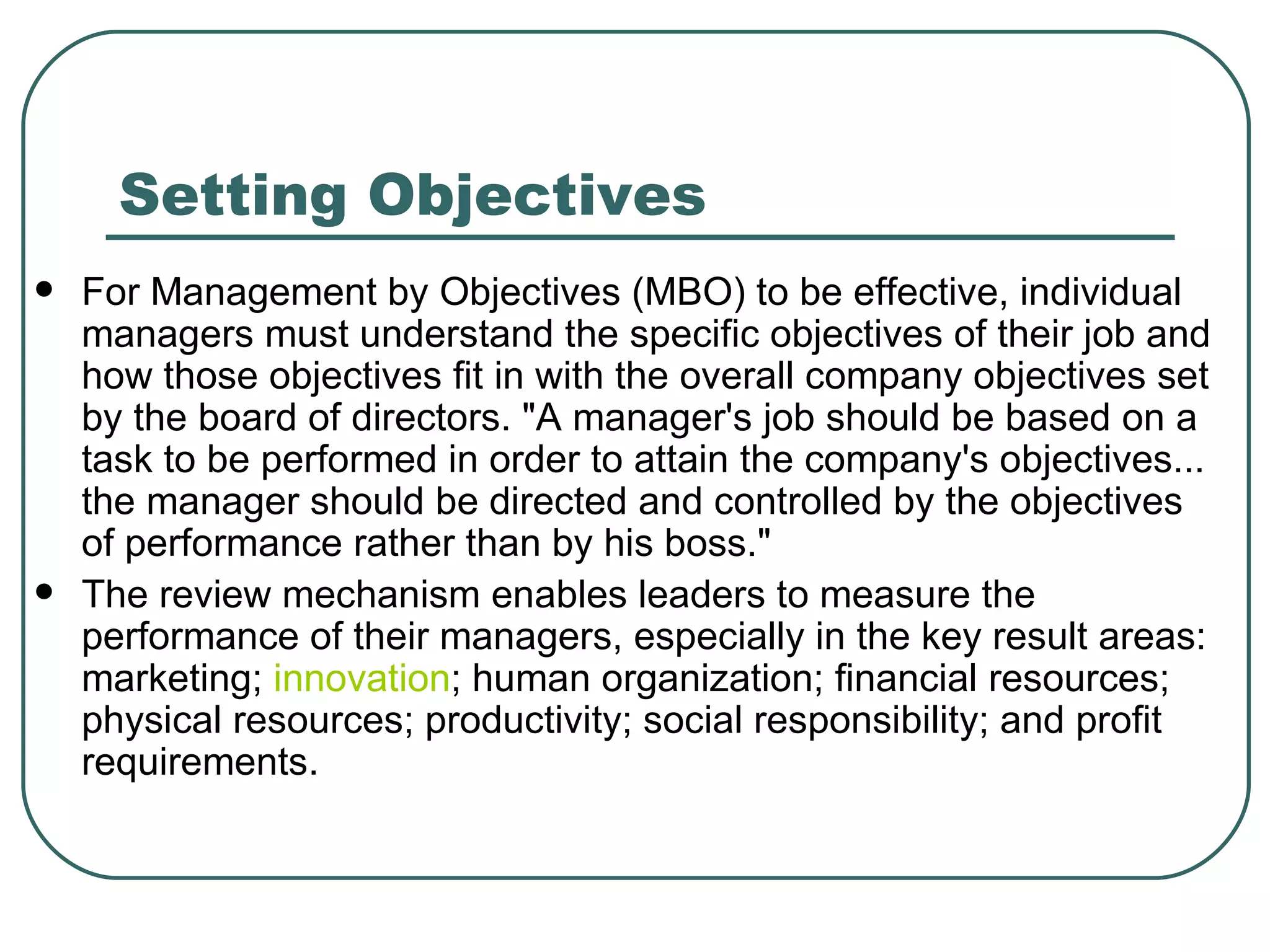 Setting Objectives For Management by Objectives (MBO) to be effective, individual managers must understand the specific objectives of their job and how those objectives fit in with the overall company objectives set by the board of directors. "A manager's job should be based on a task to be performed in order to attain the company's objectives... the manager should be directed and controlled by the objectives of performance rather than by his boss."  The review mechanism enables leaders to measure the performance of their managers, especially in the key result areas: marketing;  innovation ; human organization; financial resources; physical resources; productivity; social responsibility; and profit requirements.  