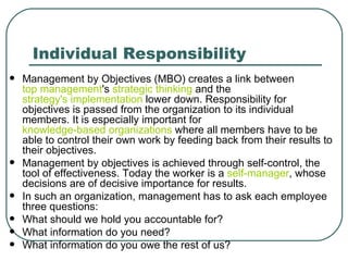 Individual Responsibility Management by Objectives (MBO) creates a link between  top management 's  strategic thinking  and the  strategy's implementation  lower down. Responsibility for objectives is passed from the organization to its individual members. It is especially important for  knowledge-based organizations  where all members have to be able to control their own work by feeding back from their results to their objectives.  Management by objectives is achieved through self-control, the tool of effectiveness. Today the worker is a  self-manager , whose decisions are of decisive importance for results.  In such an organization, management has to ask each employee three questions: What should we hold you accountable for? What information do you need? What information do you owe the rest of us? 