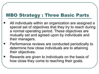 MBO Strategy : Three Basic Parts All individuals within an organization are assigned a special set of objectives that they try to reach during a normal operating period. These objectives are mutually set and agreed upon by individuals and their managers.  Performance reviews are conducted periodically to determine how close individuals are to attaining their objectives.  Rewards are given to individuals on the basis of how close they come to reaching their goals.  