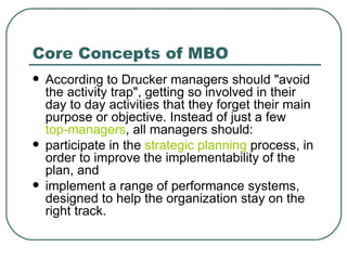 Core Concepts of MBO According to Drucker managers should "avoid the activity trap", getting so involved in their day to day activities that they forget their main purpose or objective. Instead of just a few  top-managers , all managers should: participate in the  strategic planning  process, in order to improve the implementability of the plan, and implement a range of performance systems, designed to help the organization stay on the right track. 