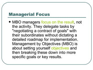 Managerial Focus MBO managers  focus on the result , not the activity. They delegate tasks by "negotiating a contract of goals" with their subordinates without dictating a detailed roadmap for implementation. Management by Objectives (MBO) is about setting yourself  objectives  and then breaking these down into more specific goals or key results.  